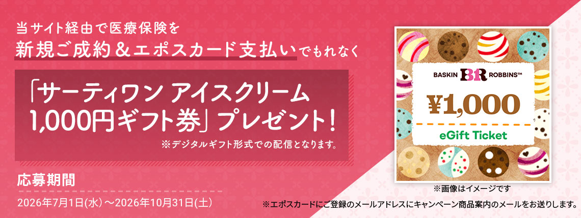 当サイト経由で医療保険を新規ご成約&エポスカード支払いでもれなく「サーティワン アイスクリーム 1,000円ギフト券」プレゼント! ※デジタルギフト形式での配信となります。 ※画像はイメージです 応募期間 2026年7月1日(水)〜2026年10月31日(土) ※エポスカードにご登録のメールアドレスにキャンペーン商品案内のメールをお送りします。