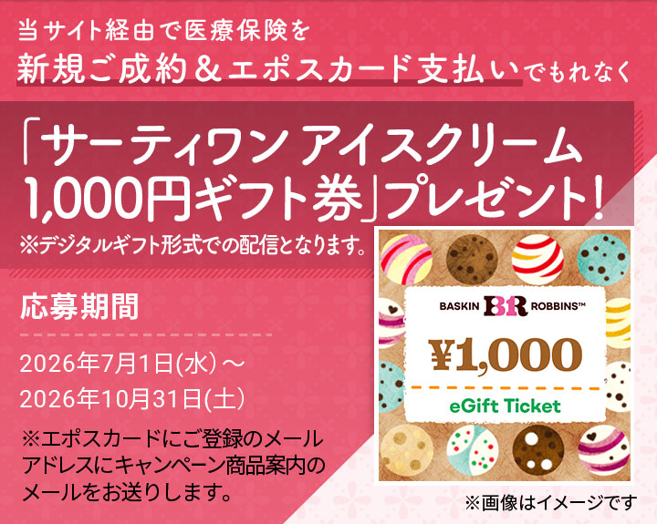 当サイト経由で医療保険を新規ご成約&エポスカード支払いでもれなく「サーティワン アイスクリーム 1,000円ギフト券」プレゼント! ※デジタルギフト形式での配信となります。 ※画像はイメージです 応募期間 2026年7月1日(水)〜2026年10月31日(土) ※エポスカードにご登録のメールアドレスにキャンペーン商品案内のメールをお送りします。