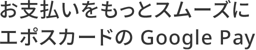 お支払いをもっとスムーズにエポスカードの Google Pay