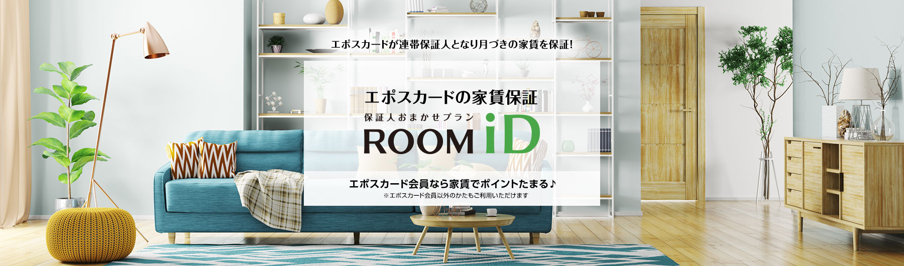 エポスカードが連帯保証人となり月づきの家賃を保証! エポスカードの家賃保証 保証人おまかせプラン ROOM iD エポスカード会員なら家賃でポイントたまる♪ ※エポスカード会員以外のかたもご利用いただけます。